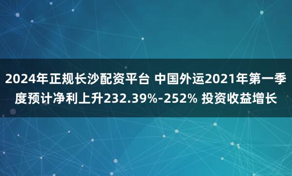 2024年正规长沙配资平台 中国外运2021年第一季度预计净利上升232.39%-252% 投资收益增长