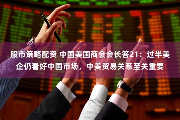 股市策略配资 中国美国商会会长答21：过半美企仍看好中国市场，中美贸易关系至关重要