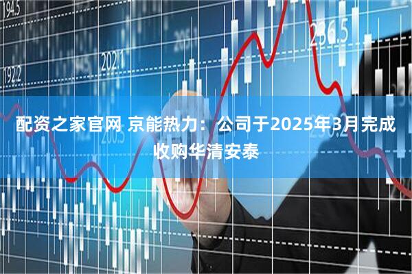 配资之家官网 京能热力：公司于2025年3月完成收购华清安泰