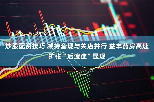 炒股配资技巧 减持套现与关店并行 益丰药房高速扩张“后遗症”显现