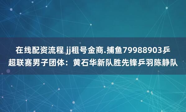 在线配资流程 jj租号金商.捕鱼79988903乒超联赛男子团体：黄石华新队胜先锋乒羽陈静队