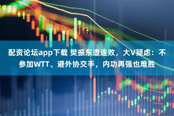 配资论坛app下载 樊振东遭连败，大V疑虑：不参加WTT、避外协交手，内功再强也难胜