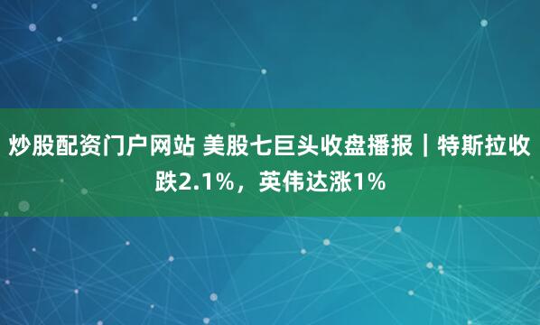 炒股配资门户网站 美股七巨头收盘播报｜特斯拉收跌2.1%，英伟达涨1%