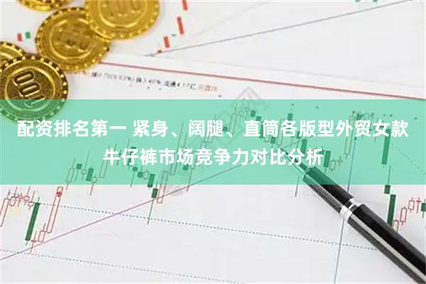 配资排名第一 紧身、阔腿、直筒各版型外贸女款牛仔裤市场竞争力对比分析