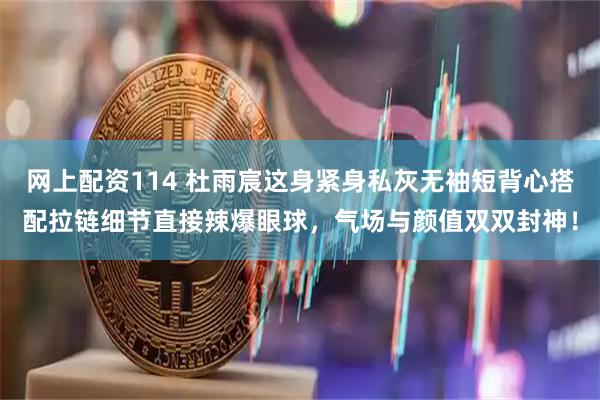 网上配资114 杜雨宸这身紧身私灰无袖短背心搭配拉链细节直接辣爆眼球，气场与颜值双双封神！