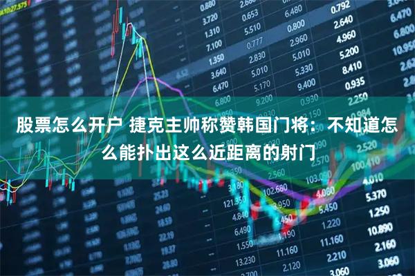 股票怎么开户 捷克主帅称赞韩国门将：不知道怎么能扑出这么近距离的射门