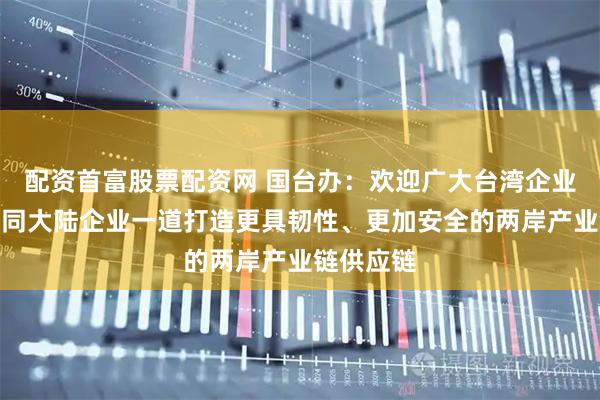 配资首富股票配资网 国台办：欢迎广大台湾企业来大陆，同大陆企业一道打造更具韧性、更加安全的两岸产业链供应链