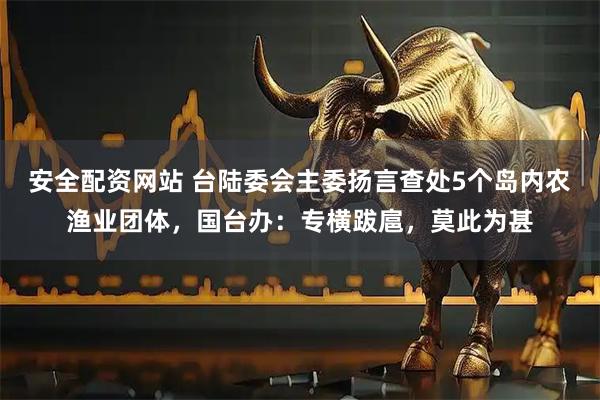 安全配资网站 台陆委会主委扬言查处5个岛内农渔业团体，国台办：专横跋扈，莫此为甚