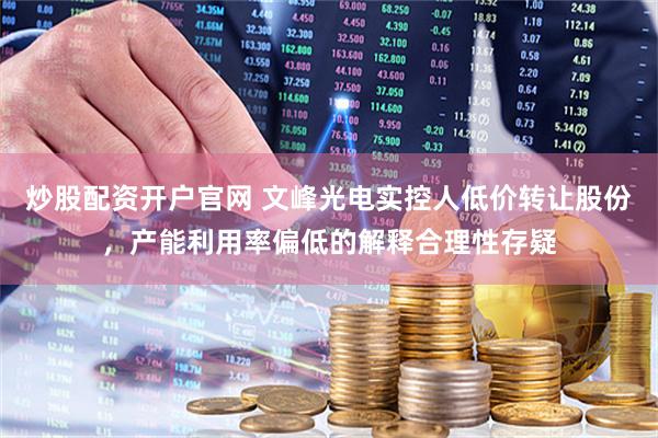 炒股配资开户官网 文峰光电实控人低价转让股份，产能利用率偏低的解释合理性存疑