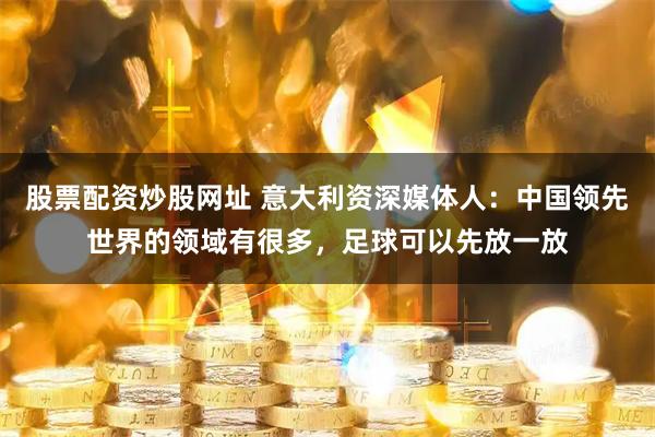 股票配资炒股网址 意大利资深媒体人：中国领先世界的领域有很多，足球可以先放一放
