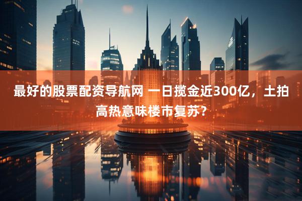 最好的股票配资导航网 一日揽金近300亿，土拍高热意味楼市复苏？
