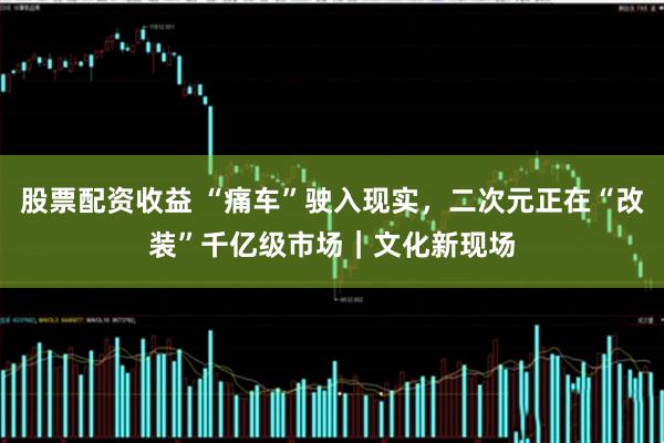 股票配资收益 “痛车”驶入现实，二次元正在“改装”千亿级市场｜文化新现场