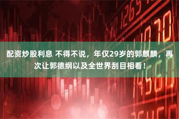 配资炒股利息 不得不说，年仅29岁的郭麒麟，再次让郭德纲以及全世界刮目相看！