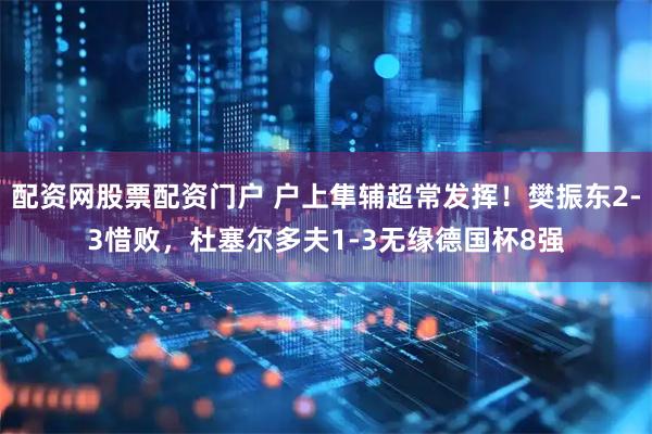 配资网股票配资门户 户上隼辅超常发挥！樊振东2-3惜败，杜塞尔多夫1-3无缘德国杯8强