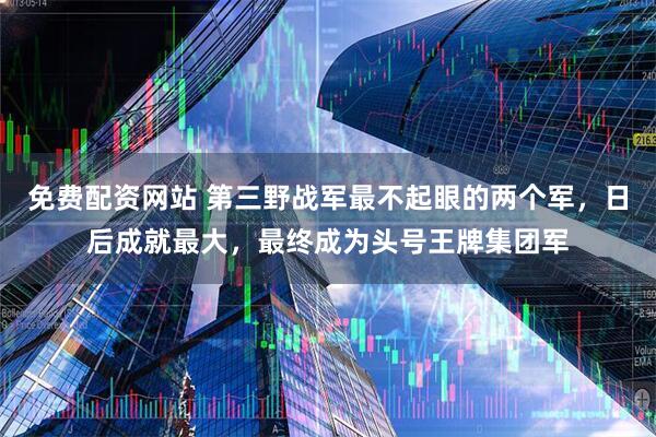 免费配资网站 第三野战军最不起眼的两个军，日后成就最大，最终成为头号王牌集团军